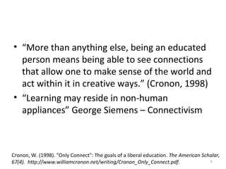 • “More than anything else, being an educated
person means being able to see connections
that allow one to make sense of the world and
act within it in creative ways.” (Cronon, 1998)
• “Learning may reside in non-human
appliances” George Siemens – Connectivism
6
Cronon, W. (1998). "Only Connect": The goals of a liberal education. The American Scholar,
67(4). http://www.williamcronon.net/writing/Cronon_Only_Connect.pdf.
 