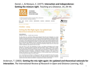 9
Anderson, T. (2003). Getting the mix right again: An updated and theoretical rationale for
interaction. The International Review of Research in Open and Distance Learning, 4(2)
Daniel, J., & Marquis, C. (1977). Interaction and independence:
Getting the mixture right. Teaching at a Distance, 14, 29–44.
 