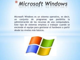 *
Microsoft Windows es un sistema operativo, es decir,
un conjunto de programas que posibilita la
administración de los recursos de una computadora.
Este tipo de sistemas empieza a trabajar cuando se
enciende el equipo para gestionar el hardware a partir
desde los niveles más básicos.

 