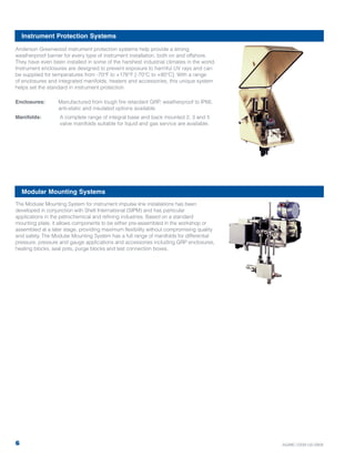 The Modular Mounting System for instrument impulse line installations has been
developed in conjunction with Shell International (SIPM) and has particular
applications in the petrochemical and refining industries. Based on a standard
mounting plate, it allows components to be either pre-assembled in the workshop or
assembled at a later stage, providing maximum flexibility without compromising quality
and safety. The Modular Mounting System has a full range of manifolds for differential
pressure, pressure and gauge applications and accessories including GRP enclosures,
heating blocks, seal pots, purge blocks and test connection boxes.
Anderson Greenwood instrument protection systems help provide a strong
weatherproof barrier for every type of instrument installation, both on and offshore.
They have even been installed in some of the harshest industrial climates in the world.
Instrument enclosures are designed to prevent exposure to harmful UV rays and can
be supplied for temperatures from -70°F to +176°F [-70°C to +80°C]. With a range
of enclosures and integrated manifolds, heaters and accessories, this unique system
helps set the standard in instrument protection.
Enclosures: Manufactured from tough fire retardant GRP, weatherproof to IP66,
anti-static and insulated options available.
Manifolds: A complete range of integral base and back mounted 2, 3 and 5
valve manifolds suitable for liquid and gas service are available.
Modular Mounting Systems
Instrument Protection Systems
6 AGIMC-0339-US-0909
 