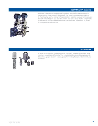 Anderson Greenwood’s ACCU-MountTM system is designed for the installation of
instruments on fiscal metering applications. The system provides close coupling
to the orifice tap and full porting to help reduce any possible measurement inaccuracy
through induced square root error. The system also has a range of other components
to help ensure the complete installation has full porting and the flexibility for single
or multiple instrument mounting.
A range of accessories complementary to instrument valves and manifolds allow
maximum versatility and flexibility. They include bleeder valves, bleed plugs and
bleed tees, gauge adapters and gauge syphon, kidney flanges and air distribution
manifolds.
ACCU-MountTM Systems
Accessories
7AGIMC-0339-US-0909
 