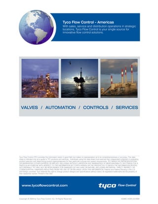 Copyright © 2009 by Tyco Flow Control, Inc. All Rights Reserved. AGIMC-0339-US-0909
VALVES / AUTOMATION / CONTROLS / SERVICES
Tyco Flow Control - Americas
With sales, service and distribution operations in strategic
locations, Tyco Flow Control is your single source for
innovative flow control solutions.
www.tycoflowcontrol.com
Tyco Flow Control (TFC) provides the information herein in good faith but makes no representation as to its comprehensiveness or accuracy. This data
sheet is intended only as a guide to TFC products and services. Individuals using this data sheet must exercise their independent judgment in evaluating
product selection and determining product appropriateness for their particular purpose and system requirements. TFC MAKES NO REPRESENTATIONS
OR WARRANTIES, EITHER EXPRESS OR IMPLIED, INCLUDING WITHOUT LIMITATION ANY WARRANTIES OF MERCHANTABILITY OR FITNESS FOR A
PARTICULAR PURPOSE WITH RESPECT TO THE INFORMATION SET FORTH HEREIN OR THE PRODUCT(S) TO WHICH THE INFORMATION REFERS.
ACCORDINGLY, TFC WILL NOT BE RESPONSIBLE FOR DAMAGES (OF ANY KIND OR NATURE, INCLUDING INCIDENTAL, DIRECT, INDIRECT, OR
CONSEQUENTIAL DAMAGES) RESULTING FROM THE USE OF OR RELIANCE UPON THIS INFORMATION. Patents and Patents Pending in the U.S.
and foreign countries. Tyco reserves the right to change product designs and specifications without notice. All registered trademarks are the property of
their respective owners. Printed in the USA.
 