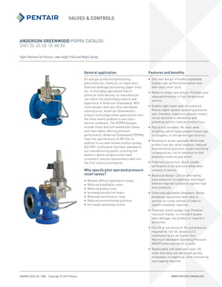 ANDERSON GREENWOOD POPRV CATALOG
SERIES 200, 400, 500, 700, AND 800
VALVES & CONTROLS
ANGMC-0243-US-1508 Copyright © 2013 Pentair WWW.PENTAIR.COM/VALVES
Higher Maximum Set Pressure, Lower Height Profile and Weight Savings
General application
Oil and gas production/processing,
petrochemical, chemical, air seperation,
food and beverage processing, paper mills,
etc. In the highly specialized field of
pressure relief devices, no manufacturer
can match the diversified products and
experience of Anderson Greenwood. With
more designs than any other worldwide
manufacturer, Anderson Greenwood’s
product technology solves applications from
the most severe problem to very basic
service conditions. The POPRV designs
include metal and soft seated pilot valves
and main valves offering premium
performance. Anderson Greenwood POPRVs
meet the specifications of API 526. In
addition to our well-known product quality,
ISO 9001 certification has been awarded to
our manufacturing plants, ensuring the
ability to deliver products that meet
customers’ precise requirements well into
the 21st century and beyond.
Why specify pilot operated pressure
relief valves?
• Resolve difficult application issues
• Reduced installation costs
• Reduced product loss
• Increased production levels
• Reduced maintenance costs
• Reduced environmental pollution
• Increased operating income
Features and benefits
• Soft seat design: Provides repeatable
bubble-tight performance before and
after each relief cycle.
• Metal-to-metal seat design: Provides pilot
valve performance in high temperature
service.
• Bubble-tight seats near set pressure:
Allows higher system operating pressure
and, therefore, maximum process output;
not as sensitive to vibrational and
pulsating service; reduces product loss.
• Pop action available: No main valve
throttling, which helps prevent freeze-ups
in cryogenic or refrigerant type services.
• Modulation action available: Minimized
product loss per relief situation; reduced
environmental pollution; avoids oversizing
consequences; not as sensitive to inlet
pressure losses as pop action.
• Field test connection: Quick simple
verification of set pressure while valve
remains in service.
• Balanced design: Lift not affected by
back pressure; no expensive and fragile
bellows required to balance against high
back pressure.
• Externally adjustable blowdown: Allows
blowdown adjustment with valve in
service; no costly removal of valve or
system shutdown required.
• Patented, piston wedge ring: Prevents
resonant chatter; no resultant severe
valve damage, lost product or hazard to
personnel.
• Full lift at set pressure: No overpressure
required for full lift; allows D.O.T.
installation to be set higher than
Maximum Allowable Operating Pressure
(MAOP) when pop action is used.
• Replaceable soft seats and seals: All
seats and seals are easily and quickly
renewable; no expensive, time-consuming
seat lapping required.
 