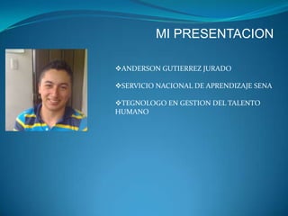 MI PRESENTACION
ANDERSON GUTIERREZ JURADO
SERVICIO NACIONAL DE APRENDIZAJE SENA
TEGNOLOGO EN GESTION DEL TALENTO
HUMANO

 