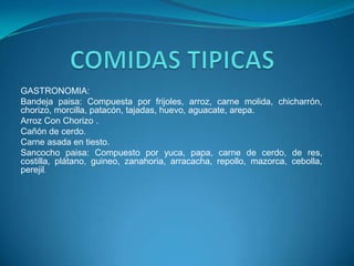 GASTRONOMIA:
Bandeja paisa: Compuesta por frijoles, arroz, carne molida, chicharrón,
chorizo, morcilla, patacón, tajadas, huevo, aguacate, arepa.
Arroz Con Chorizo .
Cañón de cerdo.
Carne asada en tiesto.
Sancocho paisa: Compuesto por yuca, papa, carne de cerdo, de res,
costilla, plátano, guineo, zanahoria, arracacha, repollo, mazorca, cebolla,
perejil.

 