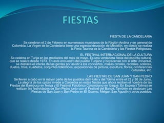 FIESTA DE LA CANDELARIA
Se celebran el 2 de Febrero en numerosos municipios de la Región Andina y en general de
Colombia. La Virgen de la Candelaria tiene una especial devoción de Medellín, en donde se realiza
la Feria Taurina de la Candelaria y las Fiestas Religiosas.
EL FESTIVAL INTERNACIONAL DE LA CULTURA
Se celebra en Tunja en los mediados del mes de mayo. Es una verdadera fiesta del espíritu cultural,
que se realiza desde 1973. En este encuentro del pueblo Tunjano y boyacense con el Arte Universal,
se destaca el interés de las gentes por asistir a los conciertos, masas corales, recitales, solistas,
duetos, tríos, cuartetos, conjuntos folklóricos, exposiciones de pintura, escultura, flores, conferencias
culturales, etc.
LAS FIESTAS DE SAN JUAN Y SAN PEDRO
Se llevan a cabo en la mayor parte de los pueblos del Huila y del Tolima entre el 23 y 30 de Junio.
La alegría de los opitas invade a Colombia en estas fiestas que ahora reciben el nombre de las
Fiestas del Bambuco en Neiva y El Festival Folclórico Colombiano en Ibagué. En Espinal (Tolima) se
realizan las festividades de San Pedro junto con el Festival del Bunde. También se destacan Las
Fiestas de San Juan y San Pedro en El Guamo, Melgar, San Agustín y otros pueblos.

 