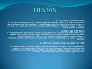 LA FIESTA DEL CORPUS CHRISTI
En Anolaima (Cundinamarca). Es una fiesta religiosa, alrededor de la cual el pueblo de Anolaima
realiza su fiesta anual y su abundante y magnifica exposición de frutales. Su banda de música, es
una de las mas alegres de Colombia, ameniza esta fiesta popular en donde se mezcla lo religioso
con la cosecha de frutales.
LA FIESTA DEL CAMPESINO
Se celebra el primer domingo de Junio en la mayor parte de los pueblos de la Región Andina y en
general de Colombia. Para esta fiesta tradicional, los campesinos exponen sus frutos y hacen
demostraciones de su folclor a través de los conjuntos musicales, grupos de danzas
folclóricas, sainetes, dramatizaciones populares y otras manifestaciones de la cultura popular y/o
folclórica.
EL FESTIVAL NACIONAL DE LA GUABINA Y EL TIPLE
Se realiza en Vélez (Santander) en los primeros días del mes de agosto. Es una de las fiestas
populares mas autenticas de Colombia, en la cual se destacan los concursos de las coplas
santandereanas, la interpretación del tiple y el encuentro de compositores e interpretes de la
Guabina, la danza folclórica mas autentica de la región de Vélez.

 