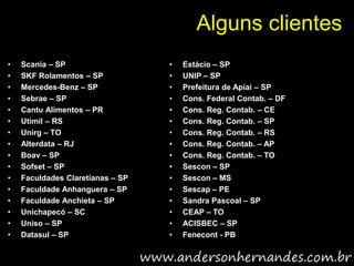 Alguns clientes
•   Scania – SP                   •   Estácio – SP
•   SKF Rolamentos – SP           •   UNIP – SP
•   Mercedes-Benz – SP            •   Prefeitura de Apiaí – SP
•   Sebrae – SP                   •   Cons. Federal Contab. – DF
•   Cantu Alimentos – PR          •   Cons. Reg. Contab. – CE
•   Utimil – RS                   •   Cons. Reg. Contab. – SP
•   Unirg – TO                    •   Cons. Reg. Contab. – RS
•   Alterdata – RJ                •   Cons. Reg. Contab. – AP
•   Boav – SP                     •   Cons. Reg. Contab. – TO
•   Sofset – SP                   •   Sescon – SP
•   Faculdades Claretianas – SP   •   Sescon – MS
•   Faculdade Anhanguera – SP     •   Sescap – PE
•   Faculdade Anchieta – SP       •   Sandra Pascoal – SP
•   Unichapecó – SC               •   CEAP – TO
•   Uniso – SP                    •   ACISBEC – SP
•   Datasul – SP                  •   Fenecont - PB
 
