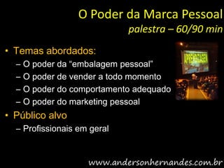 O Poder da Marca Pessoal
                             palestra – 60/90 min
• Temas abordados:
  –   O poder da “embalagem pessoal”
  –   O poder de vender a todo momento
  –   O poder do comportamento adequado
  –   O poder do marketing pessoal
• Público alvo
  – Profissionais em geral
 