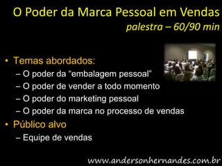 O Poder da Marca Pessoal em Vendas
                              palestra – 60/90 min


• Temas abordados:
  –   O poder da “embalagem pessoal”
  –   O poder de vender a todo momento
  –   O poder do marketing pessoal
  –   O poder da marca no processo de vendas
• Público alvo
  – Equipe de vendas
 