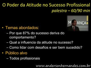 O Poder da Atitude no Sucesso Profissional
                            palestra – 60/90 min


• Temas abordados:
  – Por que 87% do sucesso deriva do
    comportamento?
  – Qual a influencia da atitude no sucesso?
  – Como lidar com desafios e ser bem sucedido?
• Público alvo
  – Todos profissionais
 