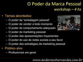 O Poder da Marca Pessoal
                                         workshop – 4 hs
• Temas abordados:
  –   O poder da “embalagem pessoal”
  –   O poder de vender a todo momento
  –   O poder do comportamento adequado
  –   O poder do marketing pessoal
  –   O poder das apresentações impactantes
  –   O poder do uso de redes sociais a seu favor
  –   O poder das estratégias de marketing pessoal
• Público alvo
  – Profissionais em geral
 