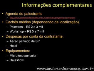 Informações complementares
• Agenda do palestrante
  – http://www.andersonhernandes.com.br/seminarios/agenda-de-eventos/

• Cachês médios (dependendo da localização)
  – Palestras – R$ 2 a 3 mil
  – Workshop – R$ 5 a 7 mil
• Despesas por conta da contratante:
  – Aéreo partindo de SP
  – Hotel
• Equipamentos:
  – Microfone auricular
  – Datashow
 