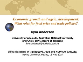 Economic growth and agric. development:
What roles for food price and trade policies?
Kym Anderson
University of Adelaide, Australian National University
and Chair, IFPRI Board of Trustees
kym.anderson@adelaide.edu.au
IFPRI Roundtable on Agriculture, Food and Nutrition Security,
Peking University, Beijing, 13 May 2015
 
