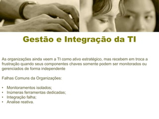 Gestão e Integração da TI

As organizações ainda veem a TI como ativo estratégico, mas recebem em troca a
frustração quando seus componentes chaves somente podem ser monitorados ou
gerenciados de forma independente

Falhas Comuns da Organizações:

•   Monitoramentos isolados;
•   Inúmeras ferramentas dedicadas;
•   Integração falha;
•   Analise reativa.
 