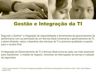 Gestão e Integração da TI

Segundo o Gartner* a Integração de disponibilidade e ferramentas de gerenciamento de
performance com as premissas de um Service Desk incrementa o gerenciamento de TI,
a deixa eficiente, reduz o downtime dos serviços de TI e promove qualidade e suporte
para o usuário final.


A integração do Gerenciamento de TI e Service Desk torna-se cada vez mais essencial
para impulsionar o modelo de negócio, minimizar as interrupções do serviço e violação
da segurança.



* Fonte: Gartner Research “The Value of Integrating Availability and Performance Management and Service Desk Tools”, David Williams,
5 March 2010
 