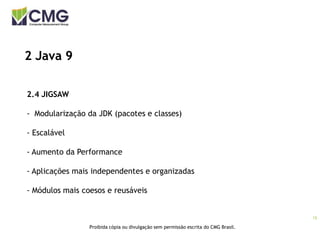 15
Proibida cópia ou divulgação sem permissão escrita do CMG Brasil.
2 Java 9
2.4 JIGSAW
- Modularização da JDK (pacotes e classes)
- Escalável
- Aumento da Performance
- Aplicações mais independentes e organizadas
- Módulos mais coesos e reusáveis
 