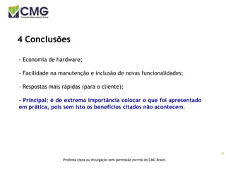 18
Proibida cópia ou divulgação sem permissão escrita do CMG Brasil.
4 Conclusões
- Economia de hardware;
- Facilidade na manutenção e inclusão de novas funcionalidades;
- Respostas mais rápidas (para o cliente);
- Principal: é de extrema importância colocar o que foi apresentado
em prática, pois sem isto os benefícios citados não acontecem.
 