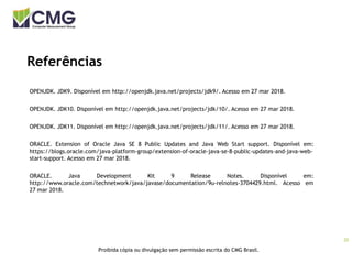 20
Proibida cópia ou divulgação sem permissão escrita do CMG Brasil.
Referências
OPENJDK. JDK9. Disponível em http://openjdk.java.net/projects/jdk9/. Acesso em 27 mar 2018.
OPENJDK. JDK10. Disponível em http://openjdk.java.net/projects/jdk/10/. Acesso em 27 mar 2018.
OPENJDK. JDK11. Disponível em http://openjdk.java.net/projects/jdk/11/. Acesso em 27 mar 2018.
ORACLE. Extension of Oracle Java SE 8 Public Updates and Java Web Start support. Disponível em:
https://blogs.oracle.com/java-platform-group/extension-of-oracle-java-se-8-public-updates-and-java-web-
start-support. Acesso em 27 mar 2018.
ORACLE. Java Development Kit 9 Release Notes. Disponível em:
http://www.oracle.com/technetwork/java/javase/documentation/9u-relnotes-3704429.html. Acesso em
27 mar 2018.
 