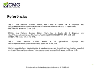 21
Proibida cópia ou divulgação sem permissão escrita do CMG Brasil.
Referências
ORACLE. Java Platform, Standard Edition What’s New in Oracle JDK 9. Disponível em:
https://docs.oracle.com/javase/9/whatsnew/toc.htm#JSNEW-GUID-C23AFD78-C777-460B-8ACE-
58BE5EA681F6. Acesso em 27 mar 2018.
ORACLE. Java Platform, Standard Edition What’s New in Oracle JDK 9. Disponível em:
https://docs.oracle.com/javase/9/whatsnew/toc.htm#JSNEW-GUID-C23AFD78-C777-460B-8ACE-
58BE5EA681F6. Acesso em 27 mar 2018.
ORACLE. Java™ Platform, Standard Edition 8 API Specification. Disponível em:
https://docs.oracle.com/javase/8/docs/api/. Acesso em 28 mar 2018.
ORACLE. Java® Platform, Standard Edition & Java Development Kit Version 9 API Specification. Disponível
em: https://docs.oracle.com/javase/9/docs/api/overview-summary.html. Acesso em 28 mar 2018.
 