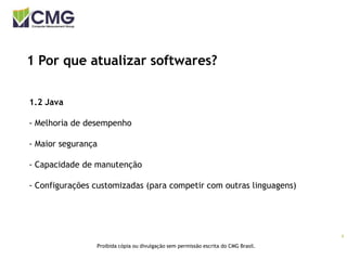 4
Proibida cópia ou divulgação sem permissão escrita do CMG Brasil.
1 Por que atualizar softwares?
1.2 Java
- Melhoria de desempenho
- Maior segurança
- Capacidade de manutenção
- Configurações customizadas (para competir com outras linguagens)
 