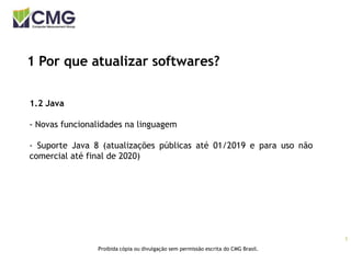 5
Proibida cópia ou divulgação sem permissão escrita do CMG Brasil.
1 Por que atualizar softwares?
1.2 Java
- Novas funcionalidades na linguagem
- Suporte Java 8 (atualizações públicas até 01/2019 e para uso não
comercial até final de 2020)
 