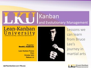 Kanban
and Evolutionary Management

Presenter:
David J. Anderson
Lean Kanban France
Paris
October 2013
Release 1.0

dja@leankanban.com @lkuceo

Lessons we
can learn
from Bruce
Lee’s
journey in
martial arts

 