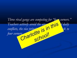 Three rival gangs are competing for “four corners.”
Teachers actively avoid the area. Because of daily
conflicts, the vice principal has moved her desk to
four corners.
Charlotte is in this
school!
 