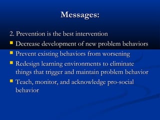 Messages:Messages:
2. Prevention is the best intervention2. Prevention is the best intervention
 Decrease development of new problem behaviorsDecrease development of new problem behaviors
 Prevent existing behaviors from worseningPrevent existing behaviors from worsening
 Redesign learning environments to eliminateRedesign learning environments to eliminate
things that trigger and maintain problem behaviorthings that trigger and maintain problem behavior
 Teach, monitor, and acknowledge pro-socialTeach, monitor, and acknowledge pro-social
behaviorbehavior
 