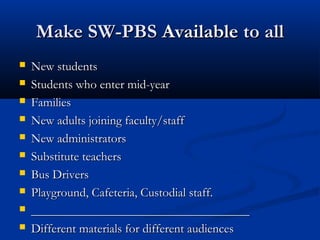 Make SW-PBSMake SW-PBS AvailableAvailable to allto all
 New studentsNew students
 Students who enter mid-yearStudents who enter mid-year
 FamiliesFamilies
 New adults joining faculty/staffNew adults joining faculty/staff
 New administratorsNew administrators
 Substitute teachersSubstitute teachers
 Bus DriversBus Drivers
 Playground, Cafeteria, Custodial staff.Playground, Cafeteria, Custodial staff.
 ______________________________________________________________________
 Different materials for different audiencesDifferent materials for different audiences
 