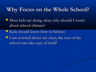 Why Focus on the Whole School?Why Focus on the Whole School?
 Most kids are doing okay; why should I worryMost kids are doing okay; why should I worry
about school climate?about school climate?
 Kids should know how to behaveKids should know how to behave
 I am worried about my class; the rest of theI am worried about my class; the rest of the
school can take care of itself!school can take care of itself!
 