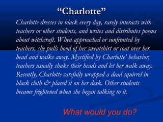 ““Charlotte”Charlotte”
Charlotte dresses in black every day, rarely interacts with
teachers or other students, and writes and distributes poems
about witchcraft. When approached or confronted by
teachers, she pulls hood of her sweatshirt or coat over her
head and walks away. Mystified by Charlotte’ behavior,
teachers usually shake their heads and let her walk away.
Recently, Charlotte carefully wrapped a dead squirrel in
black cloth & placed it on her desk. Other students
became frightened when she began talking to it.
What would you do?
 