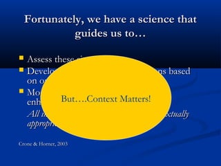 Fortunately, we have a science thatFortunately, we have a science that
guides us to…guides us to…
 Assess these situationsAssess these situations
 Develop behavior intervention plans basedDevelop behavior intervention plans based
on our assessmenton our assessment
 Monitor student progress & makeMonitor student progress & make
enhancementsenhancements
All in ways that can be culturally & contextuallyAll in ways that can be culturally & contextually
appropriateappropriate
Crone & Horner, 2003Crone & Horner, 2003
But….Context Matters!
 