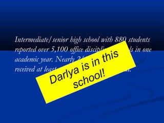 Intermediate/senior high school with 880 students
reported over 5,100 office discipline referrals in one
academic year. Nearly 2/3 of students have
received at least one office discipline referral.
Darlya is in this
school!
 