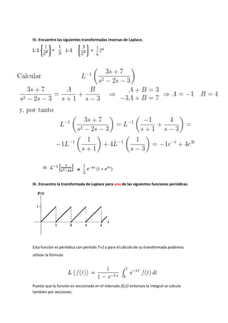 IV. Encuentre las siguientes transformadas inversas de Laplace.
L-1 L-1 =
=
III. Encuentre la transformada de Laplace para una de las siguientes funciones periódicas
Esta función es periódica con período T=2 y para el cálculo de su transformada podemos
utilizar la fórmula:
Puesto que la función es seccionada en el intervalo [0,2] entonces la integral se calcula
también por secciones:
 