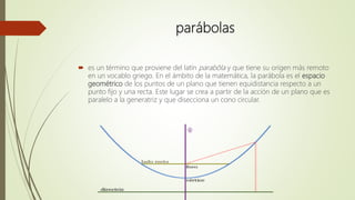 parábolas
 es un término que proviene del latín parabŏla y que tiene su origen más remoto
en un vocablo griego. En el ámbito de la matemática, la parábola es el espacio
geométrico de los puntos de un plano que tienen equidistancia respecto a un
punto fijo y una recta. Este lugar se crea a partir de la acción de un plano que es
paralelo a la generatriz y que disecciona un cono circular.
 