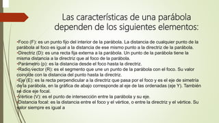 Las características de una parábola
dependen de los siguientes elementos:
•Foco (F): es un punto fijo del interior de la parábola. La distancia de cualquier punto de la
parábola al foco es igual a la distancia de ese mismo punto a la directriz de la parábola.
•Directriz (D): es una recta fija externa a la parábola. Un punto de la parábola tiene la
misma distancia a la directriz que al foco de la parábola.
•Parámetro (p): es la distancia desde el foco hasta la directriz.
•Radio vector (R): es el segmento que une un punto de la parábola con el foco. Su valor
coincide con la distancia del punto hasta la directriz.
•Eje (E): es la recta perpendicular a la directriz que pasa por el foco y es el eje de simetría
de la parábola, en la gráfica de abajo corresponde al eje de las ordenadas (eje Y). También
se dice eje focal.
•Vértice (V): es el punto de intersección entre la parábola y su eje.
•Distancia focal: es la distancia entre el foco y el vértice, o entre la directriz y el vértice. Su
valor siempre es igual a
 