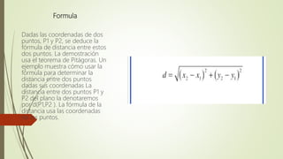 Formula
Dadas las coordenadas de dos
puntos, P1 y P2, se deduce la
fórmula de distancia entre estos
dos puntos. La demostración
usa el teorema de Pitágoras. Un
ejemplo muestra cómo usar la
fórmula para determinar la
distancia entre dos puntos
dadas sus coordenadas La
distancia entre dos puntos P1 y
P2 del plano la denotaremos
por d(P1,P2 ). La fórmula de la
distancia usa las coordenadas
de los puntos.
 