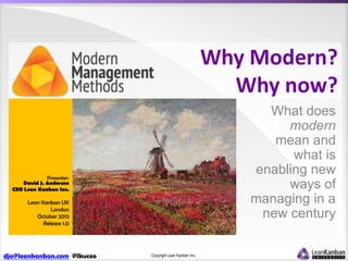 Why Modern?
Why now?
What does
modern
mean and
what is
enabling new
ways of
managing in a
new century

Presenter:
David J. Anderson
CEO Lean Kanban Inc.

Lean Kanban UK
London
October 2013
Release 1.0

dja@leankanban.com @lkuceo

Copyright Lean Kanban Inc.

 