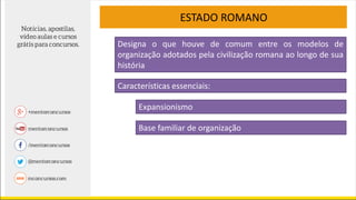 ESTADO ROMANO
Características essenciais:
Designa o que houve de comum entre os modelos de
organização adotados pela civilização romana ao longo de sua
história
Expansionismo
Base familiar de organização
 