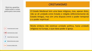 CRISTIANISMO
Muito embora não existisse unidade política, havia unidade
religiosa na Europa, o que dava poder à Igreja.
O Estado Medieval tem uma base religiosa, mas, apesar disto,
não se vê unidade entre Estado e religião (diferentemente do
Estado Antigo), mas sim uma disputa entre o poder temporal
e o poder espiritual.
 