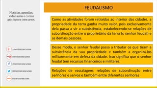 FEUDALISMO
Desse modo, o senhor feudal passa a tributar os que tiram a
subsistência da sua propriedade e também a organizá-los
militarmente em defesa da cidade. Isso significa que o senhor
feudal tem recursos financeiros e militares.
Como as atividades foram retraídas ao interior das cidades, a
propriedade da terra ganha muito valor, pois exclusivamente
dela passa a vir a subsistência, estabelecendo-se relações de
subordinação entre o proprietário da terra (o senhor feudal) e
as demais pessoas.
Relações de vassalagem: relações de subordinação entre
senhores e servos e também entre diferentes senhores
 