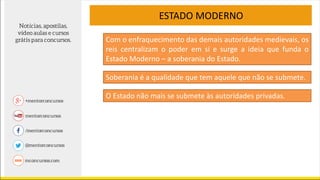 ESTADO MODERNO
Soberania é a qualidade que tem aquele que não se submete.
Com o enfraquecimento das demais autoridades medievais, os
reis centralizam o poder em si e surge a ideia que funda o
Estado Moderno – a soberania do Estado.
O Estado não mais se submete às autoridades privadas.
 