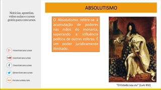ABSOLUTISMO
O Absolutismo refere-se à
acumulação de poderes
nas mãos do monarca,
superando a influência
política de outras esferas. É
um poder juridicamente
ilimitado.
“O Estado sou eu” (Luís XIV)
 