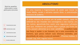 ABSOLUTISMO
“A única maneira de instituir um tal poder comum, capaz de
defendê-los das invasões dos estrangeiros e das injúrias uns
dos outros, garantindo-lhes assim uma segurança suficiente
para que, mediante seu próprio labor e graças aos frutos da
terra, possam alimentar-se e viver satisfeitos, é conferir toda
sua força e poder a um homem, ou a uma assembléia de
homens, que possa reduzir suas diversas vontades, por
pluralidade de votos, a uma só vontade.” (Thomas Hobbes. O
Leviatã. Cap. XVII, negrito nosso)
Foi uma resposta à fragmentação de poder que houve na
Idade Média, sendo o extremo oposto disto: a centralização
excessiva de poderes.
 