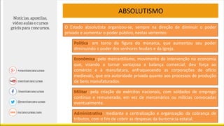 ABSOLUTISMO
Política: em torno da figura do monarca, que aumentou seu poder
diminuindo o poder dos senhores feudais e da Igreja.
O Estado absolutista organizou-se, sempre na direção de diminuir o poder
privado e aumentar o poder público, nestas vertentes:
Econômica: pelo mercantilismo, movimento de intervenção na economia
que, visando a tornar vantajosa a balança comercial, deu força ao
comércio e à manufatura, enfraquecendo as corporações de ofício
medievais, que era autoridade privada quanto aos processos de produção
de bens manufaturados.
Militar: pela criação de exércitos nacionais, com soldados de emprego
contínuo e remunerado, em vez de mercenários ou milícias convocadas
eventualmente.
Administrativa: mediante a centralização e organização da cobrança de
tributos, com o fim de cobrir as despesas da burocracia estatal.
 