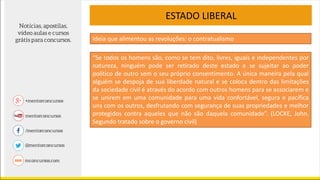 ESTADO LIBERAL
“Se todos os homens são, como se tem dito, livres, iguais e independentes por
natureza, ninguém pode ser retirado deste estado e se sujeitar ao poder
político de outro sem o seu próprio consentimento. A única maneira pela qual
alguém se despoja de sua liberdade natural e se coloca dentro das limitações
da sociedade civil é através do acordo com outros homens para se associarem e
se unirem em uma comunidade para uma vida confortável, segura e pacífica
uns com os outros, desfrutando com segurança de suas propriedades e melhor
protegidos contra aqueles que não são daquela comunidade”. (LOCKE, John.
Segundo tratado sobre o governo civil)
Ideia que alimentou as revoluções: o contratualismo
 