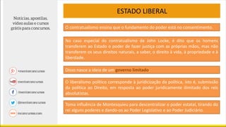 ESTADO LIBERAL
No caso especial do contratualismo de John Locke, é dito que os homens
transferem ao Estado o poder de fazer justiça com as próprias mãos, mas não
transferem os seus direitos naturais, a saber, o direito à vida, à propriedade e à
liberdade.
O contratualismo ensina que o fundamento do poder está no consentimento.
Disso nasce a ideia de um governo limitado.
O liberalismo político corresponde à juridicização da política, isto é, submissão
da política ao Direito, em resposta ao poder juridicamente ilimitado dos reis
absolutistas.
Toma influência de Montesquieu para descentralizar o poder estatal, tirando do
rei alguns poderes e dando-os ao Poder Legislativo e ao Poder Judiciário.
 