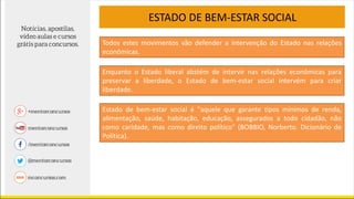 ESTADO DE BEM-ESTAR SOCIAL
Enquanto o Estado liberal abstém de intervir nas relações econômicas para
preservar a liberdade, o Estado de bem-estar social intervém para criar
liberdade.
Todos estes movimentos vão defender a intervenção do Estado nas relações
econômicas.
Estado de bem-estar social é "aquele que garante tipos mínimos de renda,
alimentação, saúde, habitação, educação, assegurados a todo cidadão, não
como caridade, mas como direito político" (BOBBIO, Norberto. Dicionário de
Política).
 