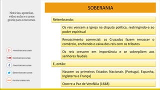 SOBERANIA
Relembrando:
Os reis vencem a Igreja na disputa política, restringindo-a ao
poder espiritual
Renascimento comercial: as Cruzadas fazem renascer o
comércio, enchendo o caixa dos reis com os tributos
Os reis crescem em importância e se sobrepõem aos
senhores feudais
E, então:
Nascem os primeiros Estados Nacionais (Portugal, Espanha,
Inglaterra e França)
Ocorre a Paz de Vestfália (1648)
 